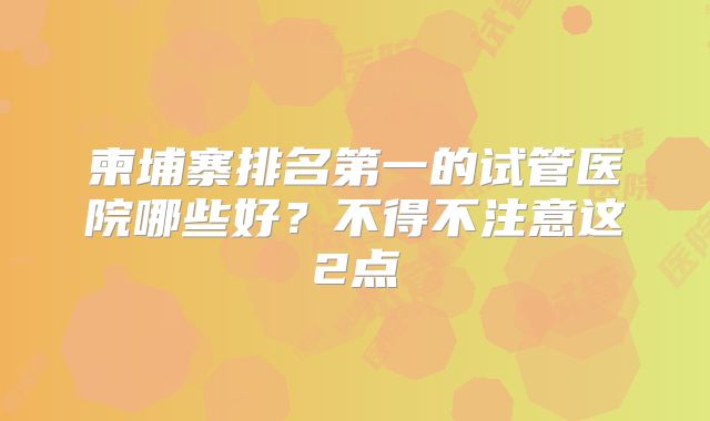 柬埔寨排名第一的试管医院哪些好?不得不注意这2点