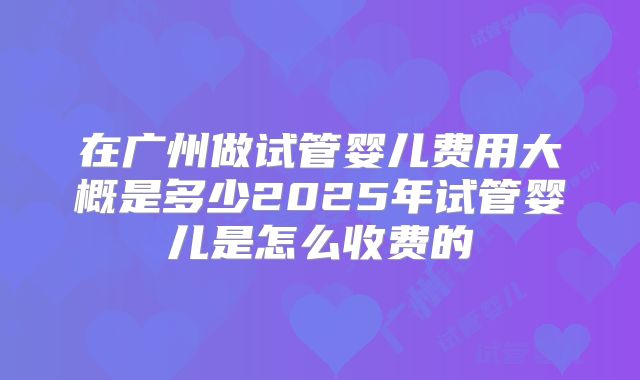 在广州做试管婴儿费用大概是多少2025年试管婴儿是怎么收费的