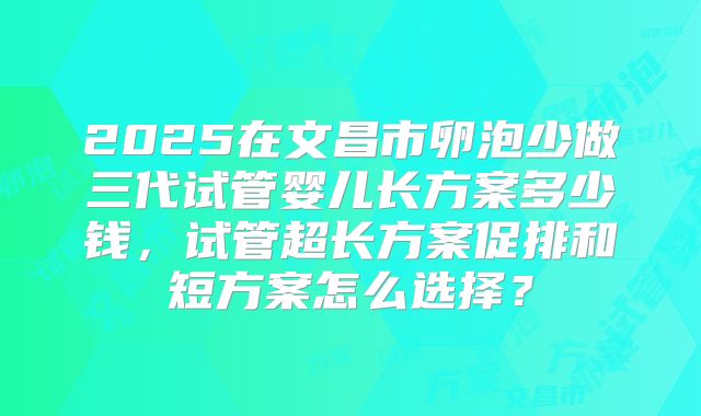2025在文昌市卵泡少做三代试管婴儿长方案多少钱，试管超长方案促排和短方案怎么选择？