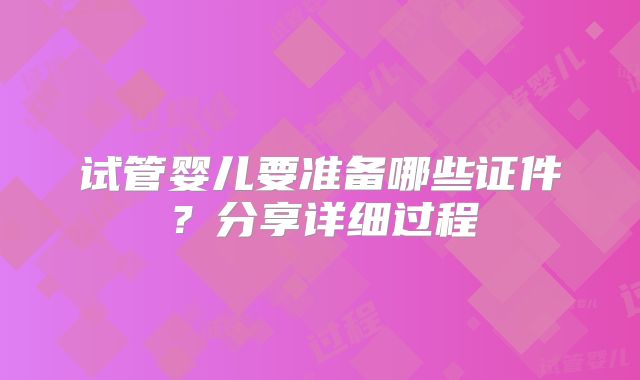 试管婴儿要准备哪些证件?分享详细过程