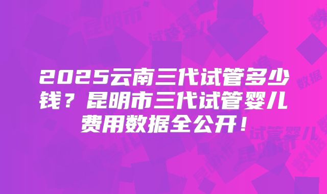 2025云南三代试管多少钱?昆明市三代试管婴儿费用数据全公开!