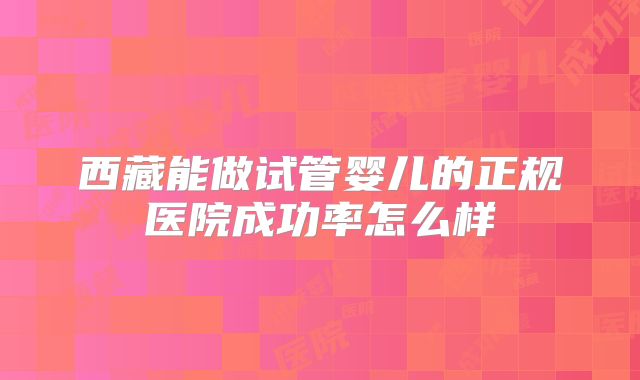 西藏能做试管婴儿的正规医院成功率怎么样