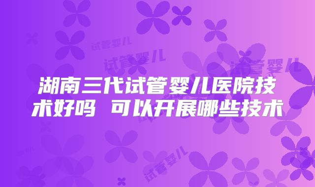 湖南三代试管婴儿医院技术好吗 可以开展哪些技术