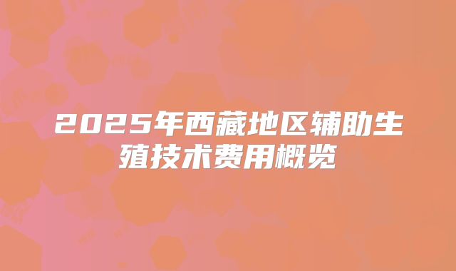 2025年西藏地区辅助生殖技术费用概览