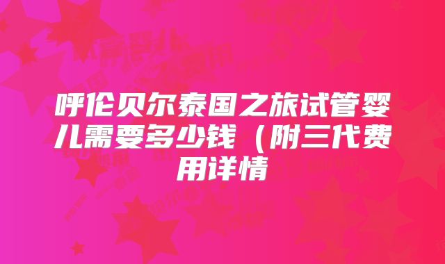 呼伦贝尔泰国之旅试管婴儿需要多少钱（附三代费用详情