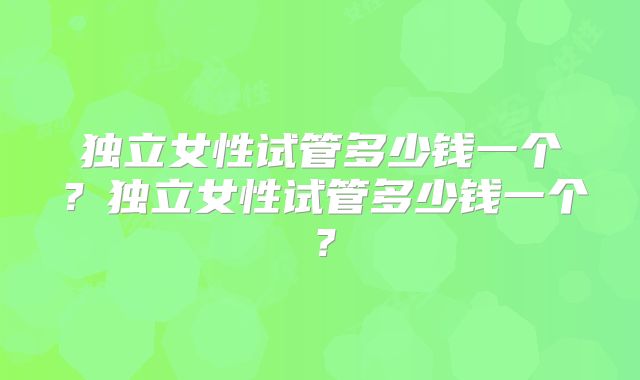 独立女性试管多少钱一个?独立女性试管多少钱一个?