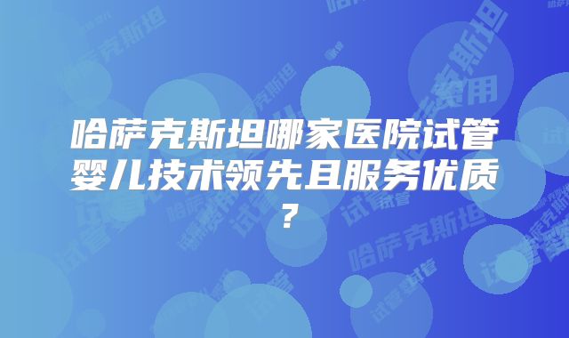 哈萨克斯坦哪家医院试管婴儿技术领先且服务优质?