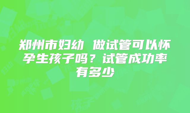 郑州市妇幼 做试管可以怀孕生孩子吗?试管成功率有多少