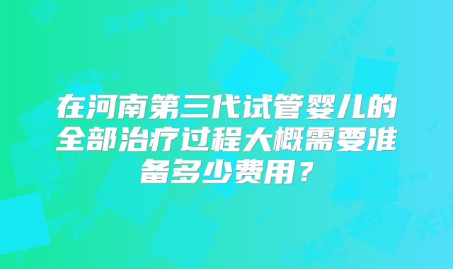 在河南第三代试管婴儿的全部治疗过程大概需要准备多少费用?