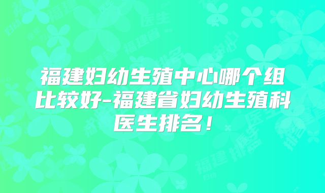 福建妇幼生殖中心哪个组比较好-福建省妇幼生殖科医生排名！