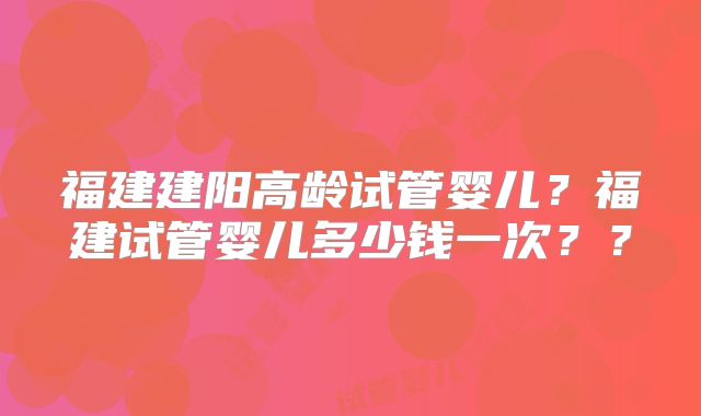 福建建阳高龄试管婴儿？福建试管婴儿多少钱一次？？