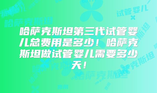 哈萨克斯坦第三代试管婴儿总费用是多少!哈萨克斯坦做试管婴儿需要多少天!