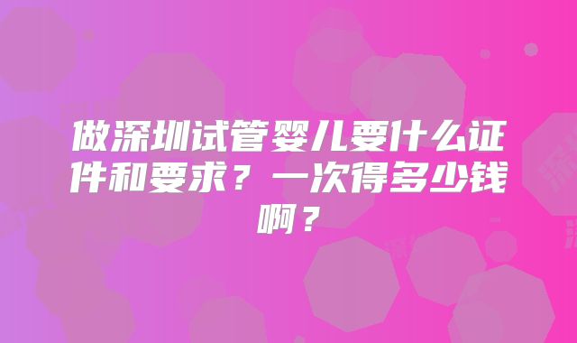 做深圳试管婴儿要什么证件和要求?一次得多少钱啊?