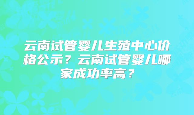 云南试管婴儿生殖中心价格公示？云南试管婴儿哪家成功率高？