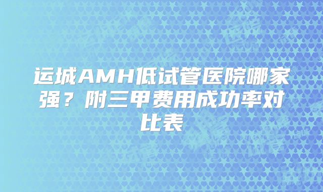 运城AMH低试管医院哪家强？附三甲费用成功率对比表