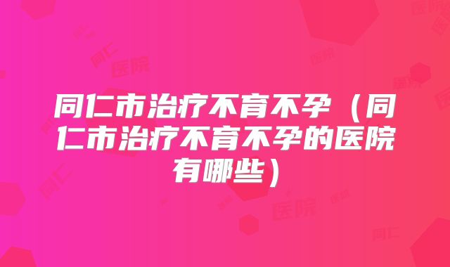 同仁市治疗不育不孕（同仁市治疗不育不孕的医院有哪些）