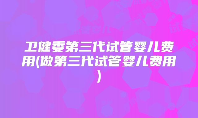卫健委第三代试管婴儿费用(做第三代试管婴儿费用)