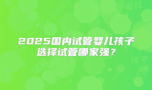 2025国内试管婴儿孩子选择试管哪家强？
