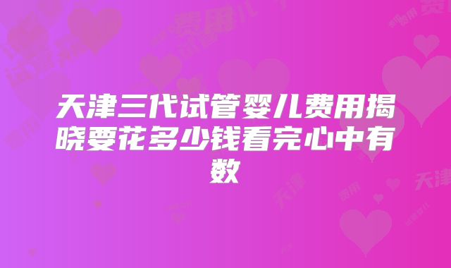 天津三代试管婴儿费用揭晓要花多少钱看完心中有数