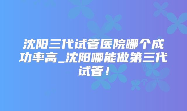 沈阳三代试管医院哪个成功率高_沈阳哪能做第三代试管!