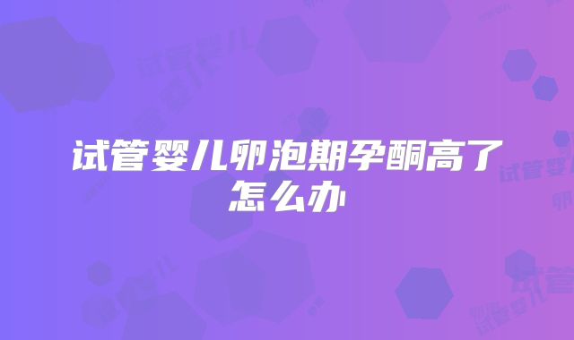 试管婴儿卵泡期孕酮高了怎么办