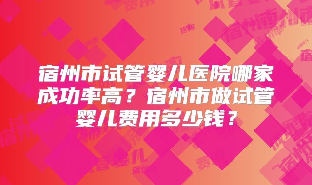 宿州市试管婴儿医院哪家成功率高?宿州市做试管婴儿费用多少钱?