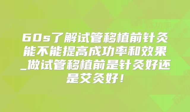 60s了解试管移植前针灸能不能提高成功率和效果_做试管移植前是针灸好还是艾灸好！