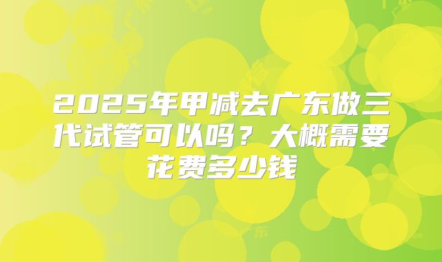 2025年甲减去广东做三代试管可以吗?大概需要花费多少钱