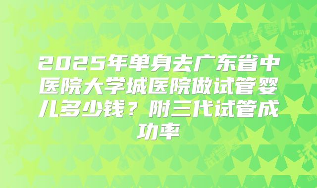 2025年单身去广东省中医院大学城医院做试管婴儿多少钱？附三代试管成功率