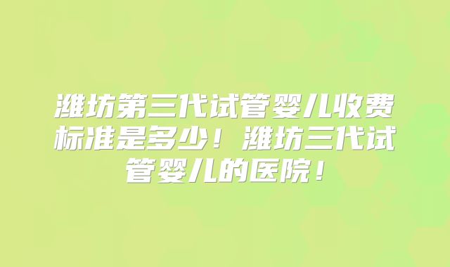 潍坊第三代试管婴儿收费标准是多少！潍坊三代试管婴儿的医院！