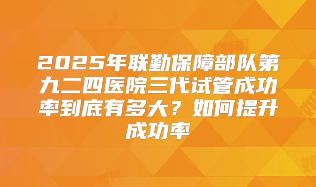 2025年联勤保障部队第九二四医院三代试管成功率到底有多大?如何提升成功率
