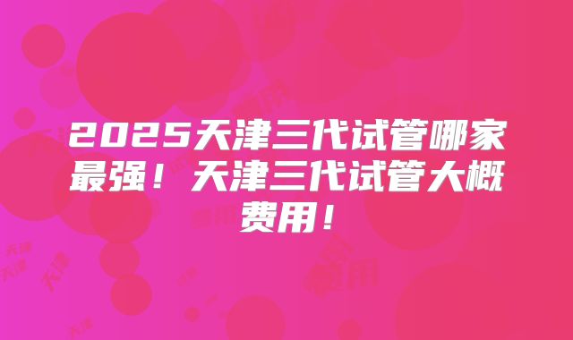 2025天津三代试管哪家最强！天津三代试管大概费用！