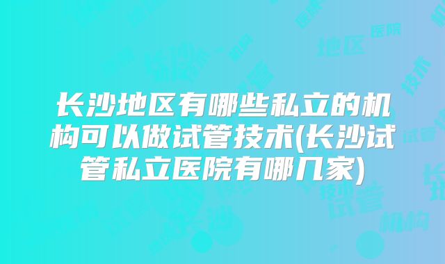 长沙地区有哪些私立的机构可以做试管技术(长沙试管私立医院有哪几家)