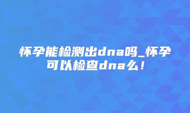 怀孕能检测出dna吗_怀孕可以检查dna么!