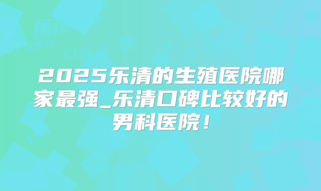 2025乐清的生殖医院哪家最强_乐清口碑比较好的男科医院！