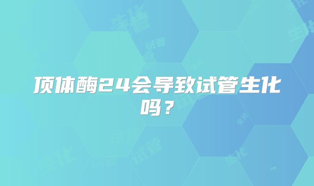 顶体酶24会导致试管生化吗?