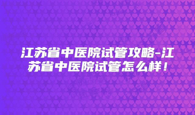 江苏省中医院试管攻略-江苏省中医院试管怎么样！