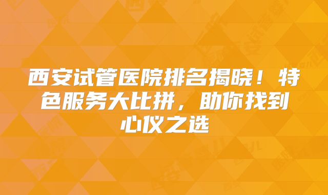 西安试管医院排名揭晓！特色服务大比拼，助你找到心仪之选