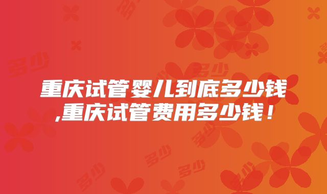重庆试管婴儿到底多少钱,重庆试管费用多少钱！
