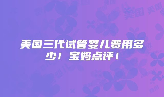 美国三代试管婴儿费用多少！宝妈点评！