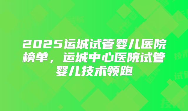 2025运城试管婴儿医院榜单，运城中心医院试管婴儿技术领跑
