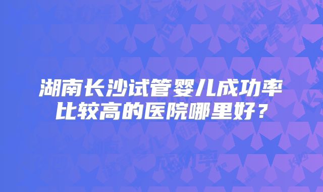 湖南长沙试管婴儿成功率比较高的医院哪里好？