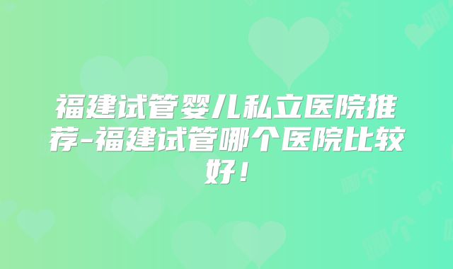 福建试管婴儿私立医院推荐-福建试管哪个医院比较好！
