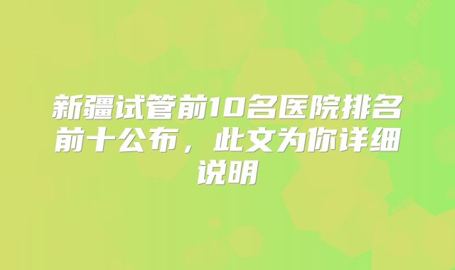 新疆试管前10名医院排名前十公布，此文为你详细说明