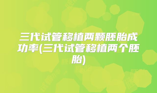 三代试管移植两颗胚胎成功率(三代试管移植两个胚胎)
