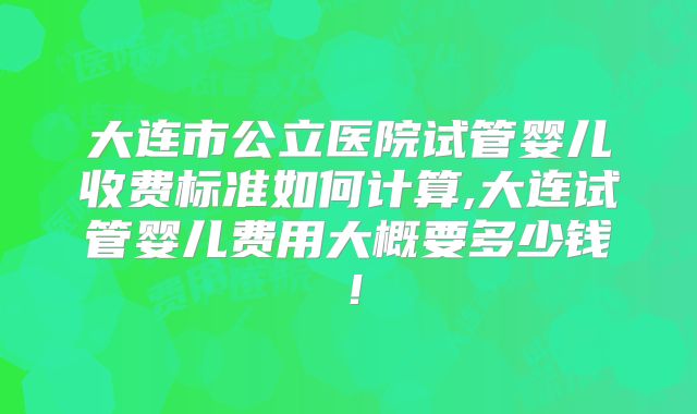 大连市公立医院试管婴儿收费标准如何计算,大连试管婴儿费用大概要多少钱！