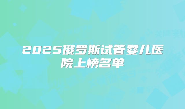 2025俄罗斯试管婴儿医院上榜名单