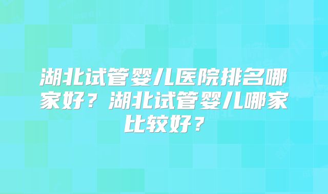 湖北试管婴儿医院排名哪家好？湖北试管婴儿哪家比较好？