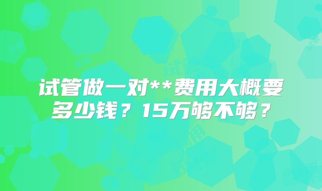 试管做一对**费用大概要多少钱?15万够不够?