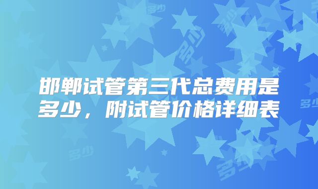 邯郸试管第三代总费用是多少,附试管价格详细表